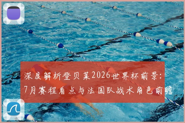 深度解析登贝莱2026世界杯前景：7月赛程看点与法国队战术角色前瞻
