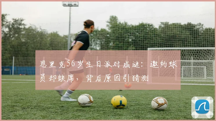 恩里克56岁生日派对成谜：邀约球员却缺席，背后原因引猜测