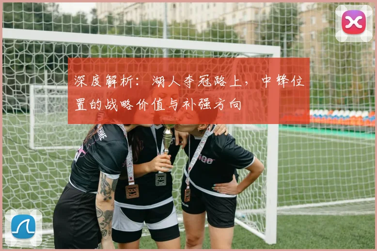 深度解析：湖人夺冠路上，中锋位置的战略价值与补强方向
