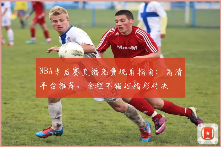 NBA季后赛直播免费观看指南:高清平台推荐,全程不错过精彩对决